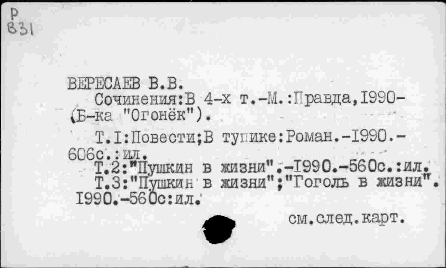 ﻿р вы
ВЕРЕСАЕВ В.В.
Сочинения:В 4-х т.-М.: Правда,1990-(Б-ка "Огонёк”).
Т.I:Повести;В тупике:Роман.-1990.-606с.:ил.
Т.2:"Пушкин в жизни".-Т990.-560с.:ил.
Т.З: "Пушкин в жизни";"Гоголь в жизни. 1990.-56Ос:ил;
см.след.карт